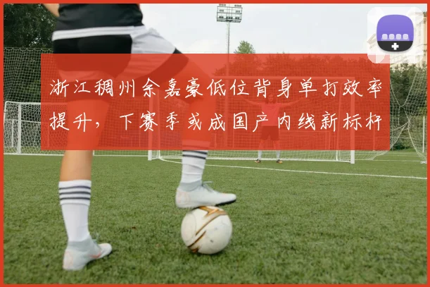 浙江稠州余嘉豪低位背身单打效率提升,下赛季或成国产内线新标杆?