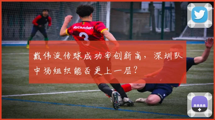 戴伟浚传球成功率创新高,深圳队中场组织能否更上一层?