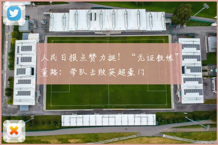 人民日报点赞力挺!“无证教练”董路:带队击败英超豪门