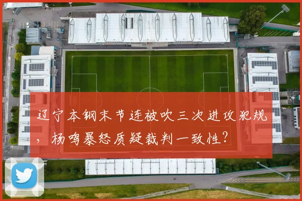 辽宁本钢末节连被吹三次进攻犯规,杨鸣暴怒质疑裁判一致性?