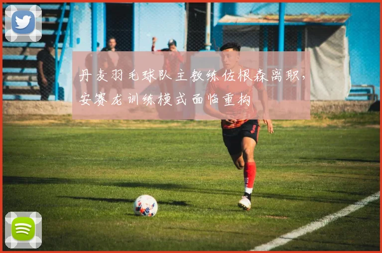 丹麦羽毛球队主教练佐根森离职,安赛龙训练模式面临重构