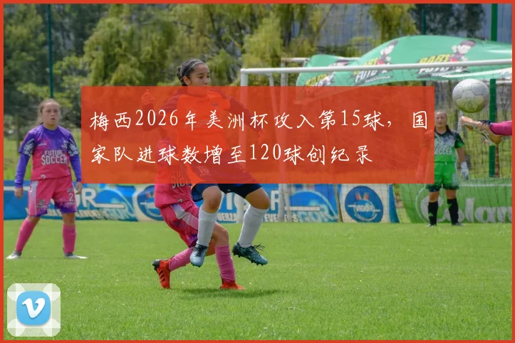 梅西2026年美洲杯攻入第15球,国家队进球数增至120球创纪录