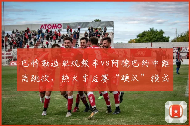 巴特勒造犯规频率vs阿德巴约中距离跳投,热火季后赛“硬汉”模式能否重现?