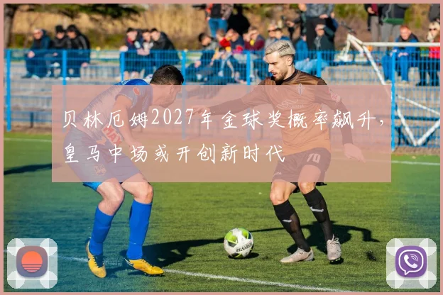 贝林厄姆2027年金球奖概率飙升,皇马中场或开创新时代