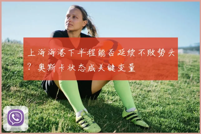上海海港下半程能否延续不败势头？奥斯卡状态成关键变量