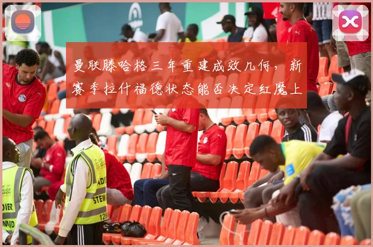 曼联滕哈格三年重建成效几何,新赛季拉什福德状态能否决定红魔上限?