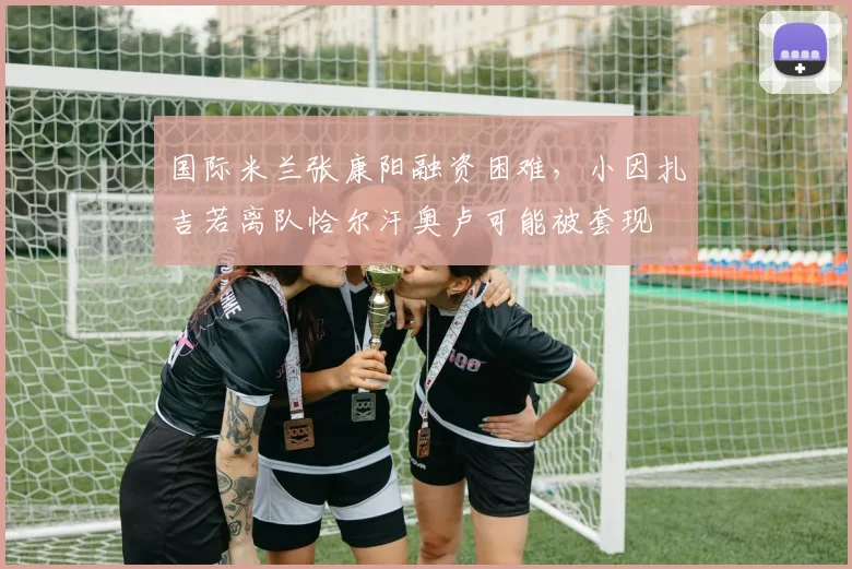 国际米兰张康阳融资困难，小因扎吉若离队恰尔汗奥卢可能被套现