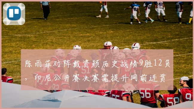 陈雨菲对阵戴资颖历史战绩9胜12负,印尼公开赛决赛需提升网前连贯