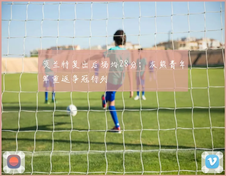 莫兰特复出后场均28分：灰熊青年军重返争冠行列